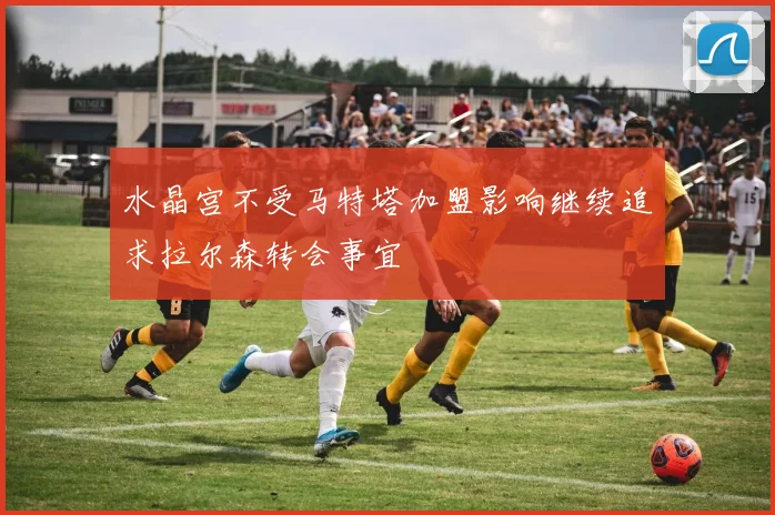 水晶宫不受马特塔加盟影响继续追求拉尔森转会事宜
