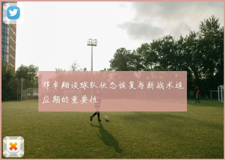 邓卓翔谈球队状态恢复与新战术适应期的重要性