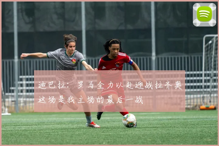 迪巴拉：罗马全力以赴迎战拉齐奥这场是我主场的最后一战