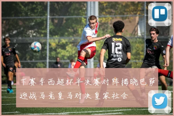 下赛季西超杯半决赛对阵揭晓巴萨迎战马竞皇马对决皇家社会