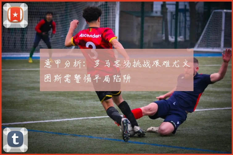 意甲分析：罗马客场挑战艰难尤文图斯需警惕平局陷阱