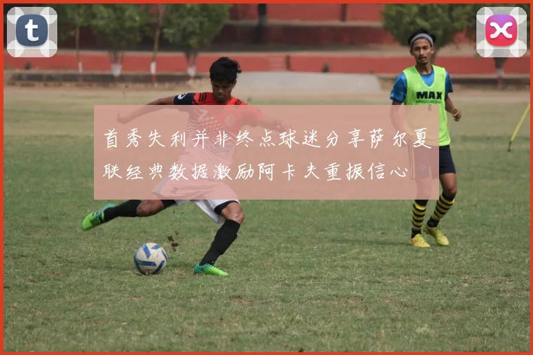 首秀失利并非终点球迷分享萨尔夏联经典数据激励阿卡夫重振信心