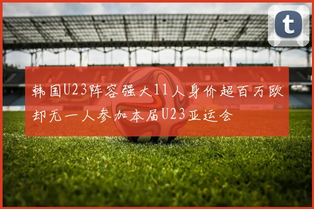 韩国U23阵容强大11人身价超百万欧却无一人参加本届U23亚运会