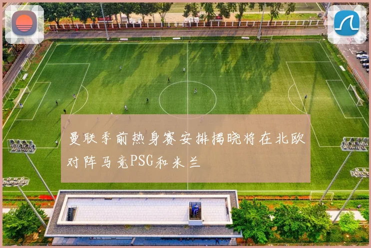 曼联季前热身赛安排揭晓将在北欧对阵马竞PSG和米兰