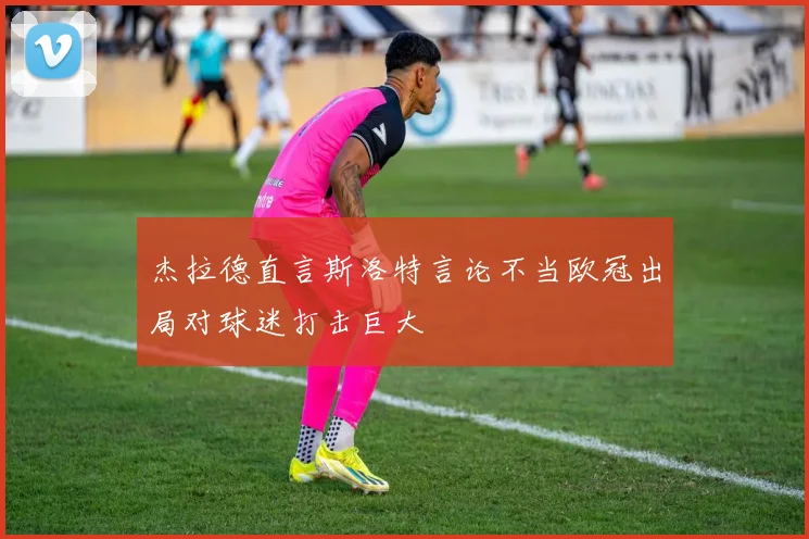 杰拉德直言斯洛特言论不当欧冠出局对球迷打击巨大