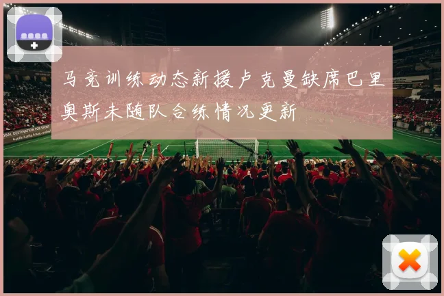 马竞训练动态新援卢克曼缺席巴里奥斯未随队合练情况更新