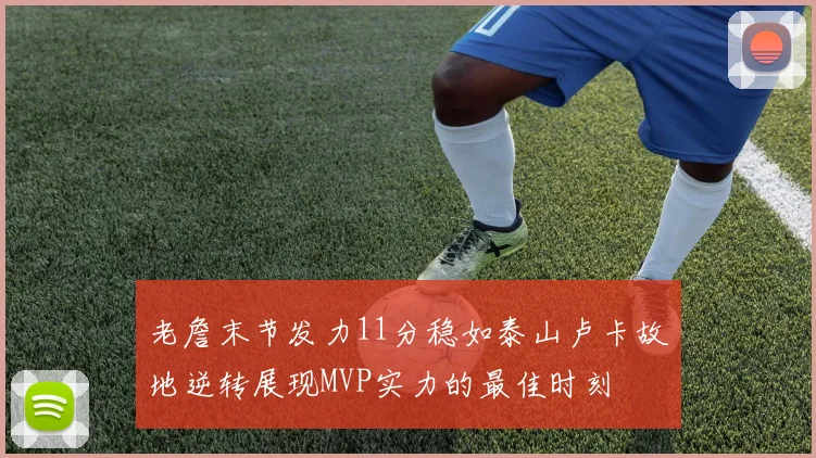 老詹末节发力11分稳如泰山卢卡故地逆转展现MVP实力的最佳时刻