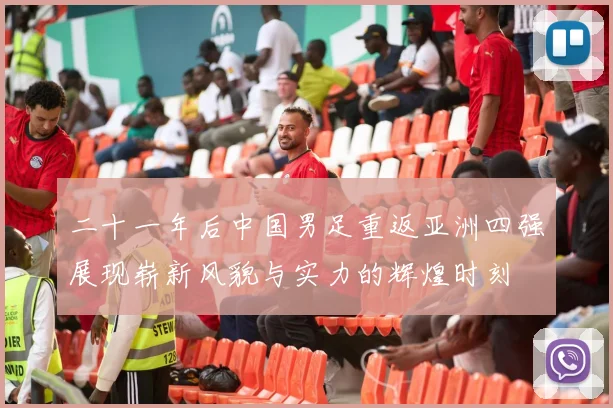 二十一年后中国男足重返亚洲四强展现崭新风貌与实力的辉煌时刻