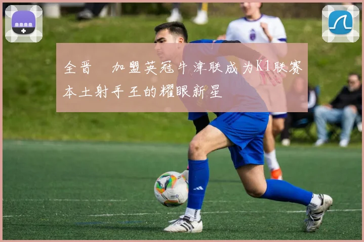 全晋旴加盟英冠牛津联成为K1联赛本土射手王的耀眼新星
