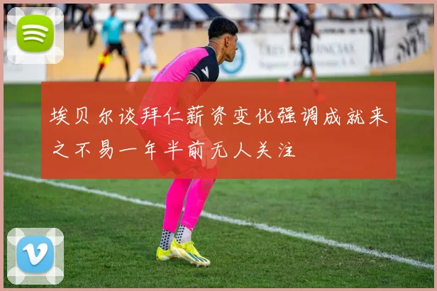 埃贝尔谈拜仁薪资变化强调成就来之不易一年半前无人关注