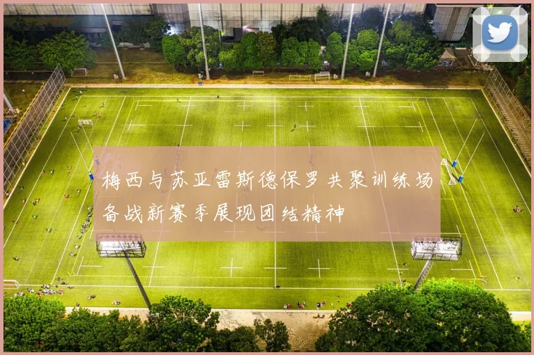 梅西与苏亚雷斯德保罗共聚训练场备战新赛季展现团结精神