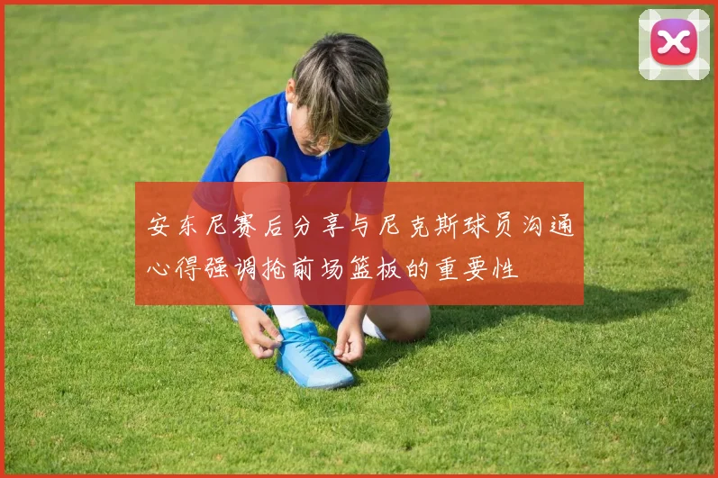 安东尼赛后分享与尼克斯球员沟通心得强调抢前场篮板的重要性
