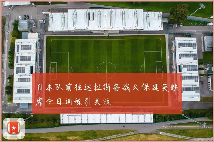 日本队前往达拉斯备战久保建英缺席今日训练引关注