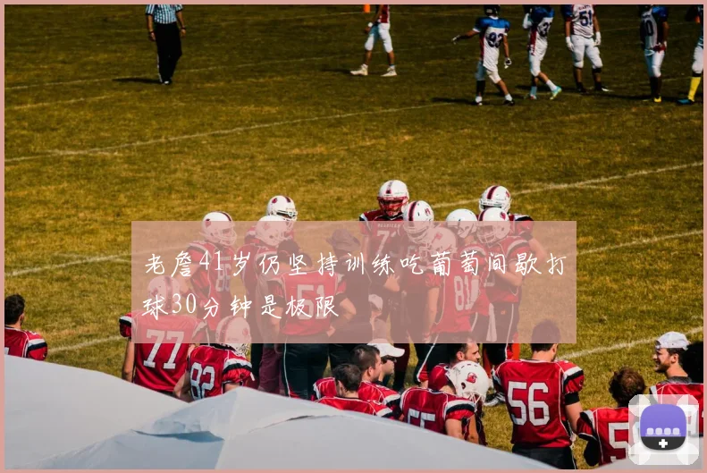 老詹41岁仍坚持训练吃葡萄间歇打球30分钟是极限