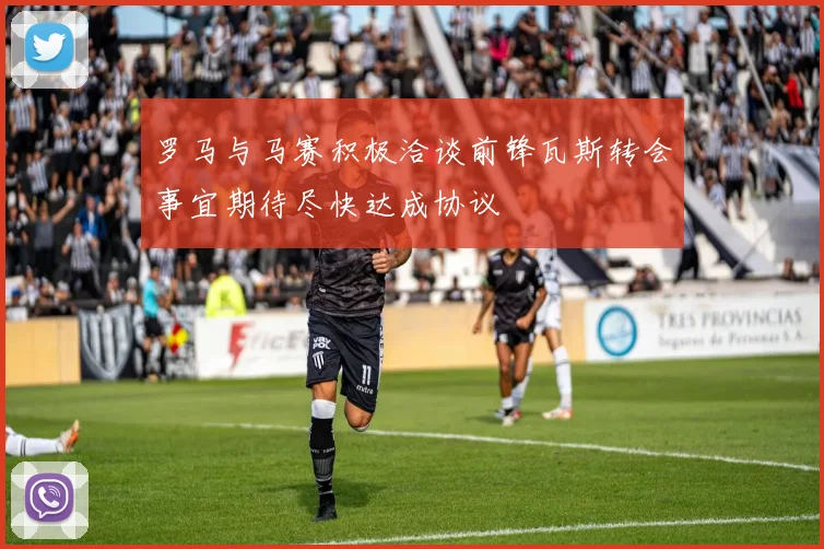罗马与马赛积极洽谈前锋瓦斯转会事宜期待尽快达成协议