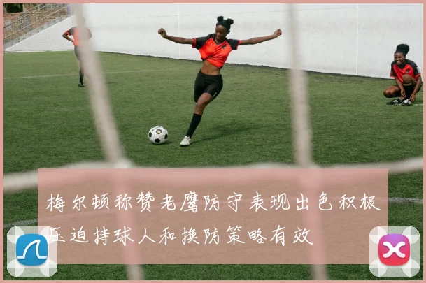 梅尔顿称赞老鹰防守表现出色积极压迫持球人和换防策略有效