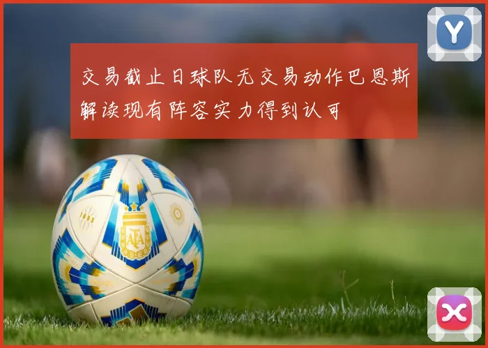 交易截止日球队无交易动作巴恩斯解读现有阵容实力得到认可