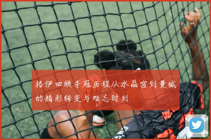 格伊回顾夺冠历程从水晶宫到曼城的精彩转变与难忘时刻