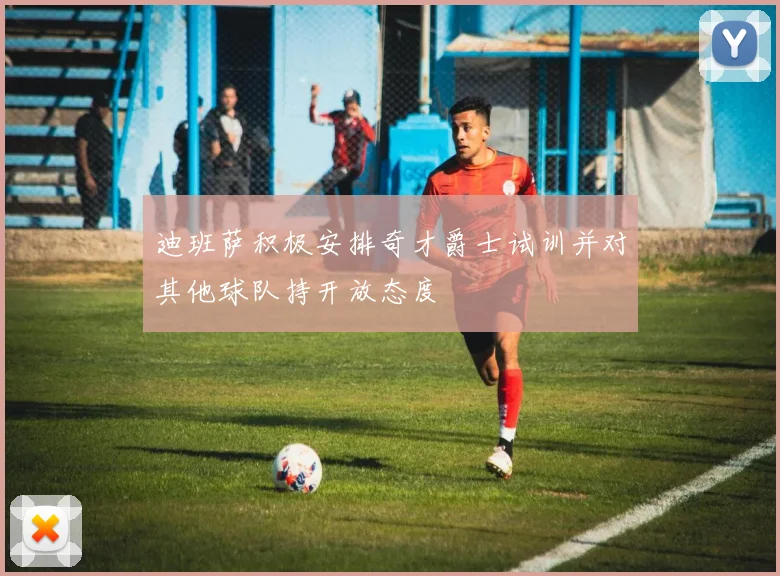 迪班萨积极安排奇才爵士试训并对其他球队持开放态度