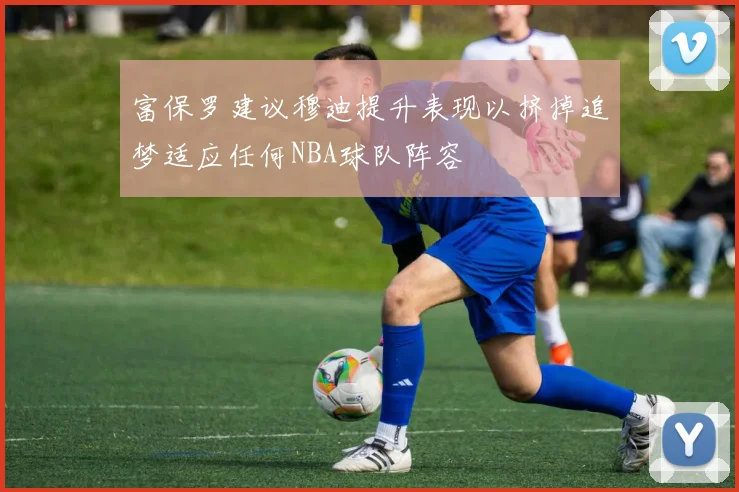 富保罗建议穆迪提升表现以挤掉追梦适应任何NBA球队阵容