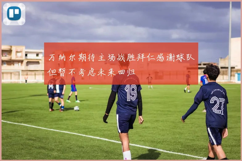 万纳尔期待主场战胜拜仁感谢球队但暂不考虑未来回归