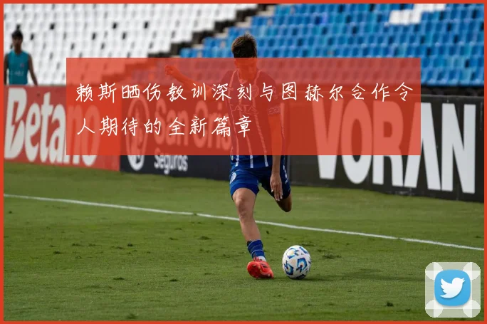 赖斯晒伤教训深刻与图赫尔合作令人期待的全新篇章