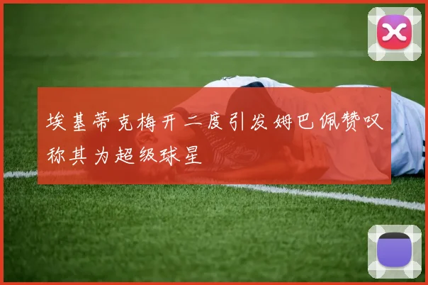 埃基蒂克梅开二度引发姆巴佩赞叹称其为超级球星