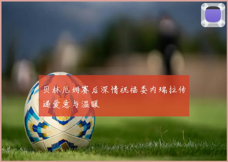 贝林厄姆赛后深情祝福委内瑞拉传递爱意与温暖