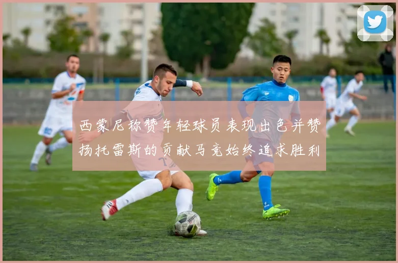 西蒙尼称赞年轻球员表现出色并赞扬托雷斯的贡献马竞始终追求胜利