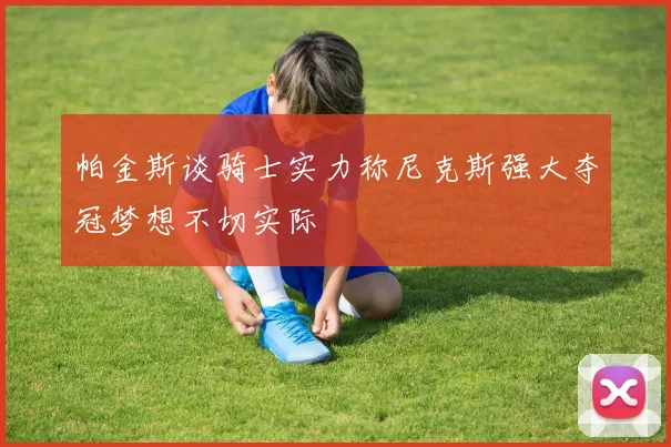 帕金斯谈骑士实力称尼克斯强大夺冠梦想不切实际