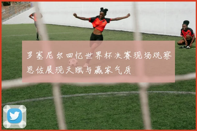 罗塞尼尔回忆世界杯决赛现场观察恩佐展现天赋与赢家气质