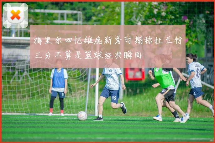 梅里尔回忆雄鹿新秀时期称杜兰特三分不算是篮球经典瞬间