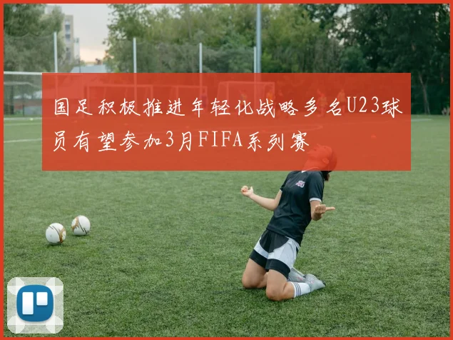 国足积极推进年轻化战略多名U23球员有望参加3月FIFA系列赛